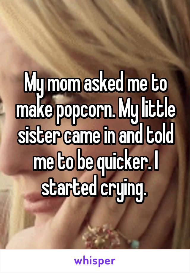 My mom asked me to make popcorn. My little sister came in and told me to be quicker. I started crying. 
