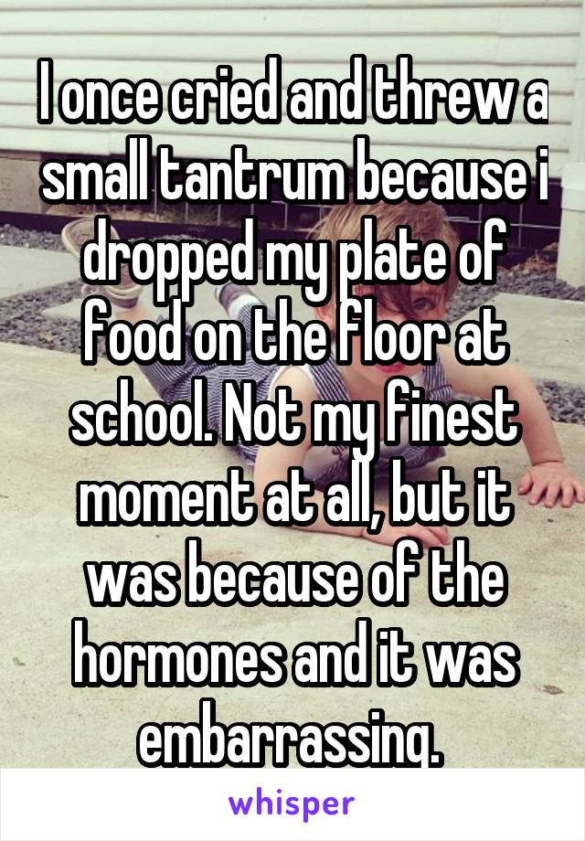 I once cried and threw a small tantrum because i dropped my plate of food on the floor at school. Not my finest moment at all, but it was because of the hormones and it was embarrassing. 