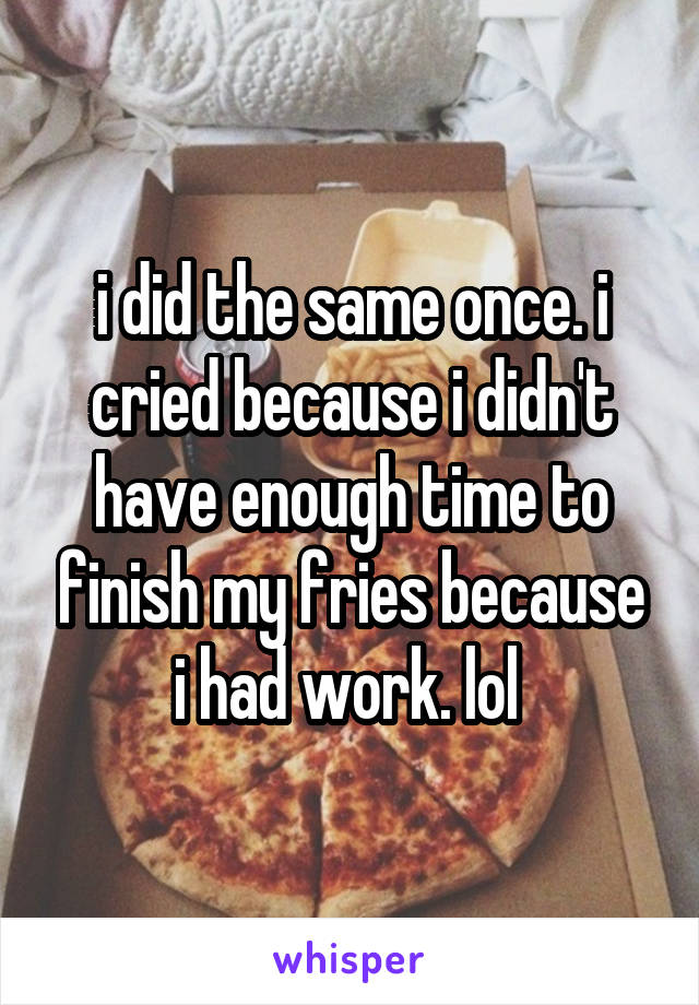 i did the same once. i cried because i didn't have enough time to finish my fries because i had work. lol 