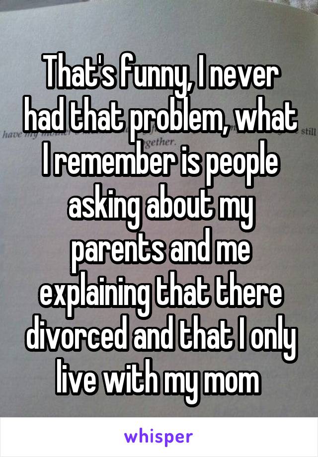 That's funny, I never had that problem, what I remember is people asking about my parents and me explaining that there divorced and that I only live with my mom 