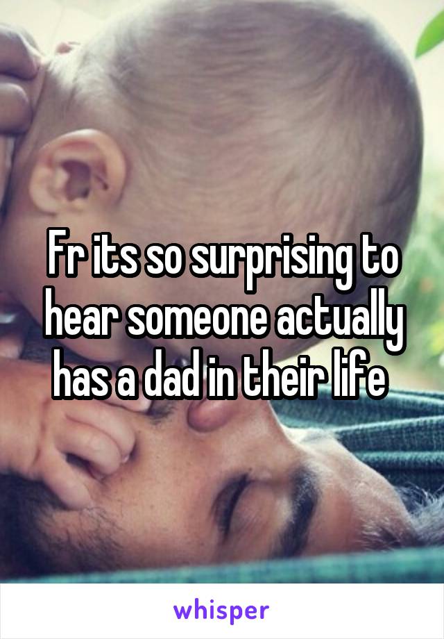 Fr its so surprising to hear someone actually has a dad in their life 