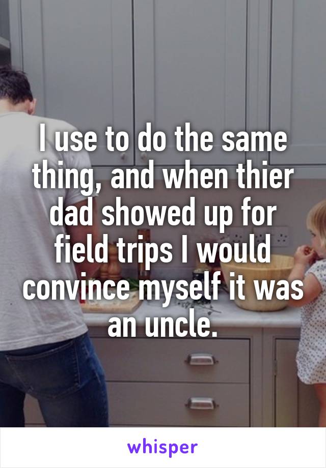 I use to do the same thing, and when thier dad showed up for field trips I would convince myself it was an uncle.