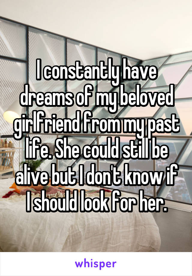 I constantly have dreams of my beloved girlfriend from my past life. She could still be alive but I don't know if I should look for her.