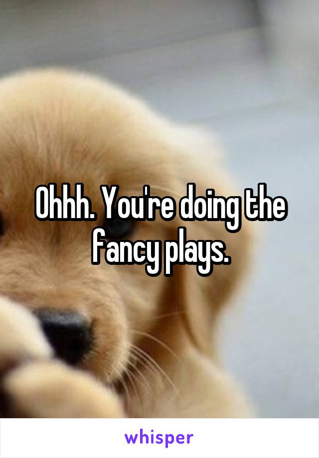 Ohhh. You're doing the fancy plays.