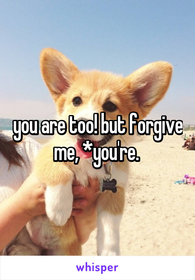 you are too! but forgive me, *you're. 