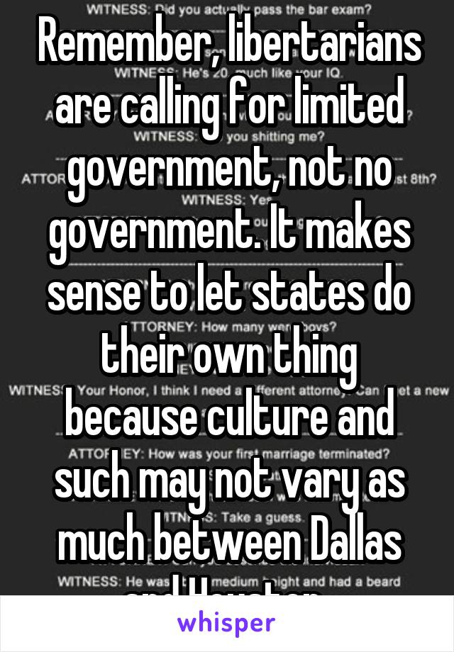 Remember, libertarians are calling for limited government, not no government. It makes sense to let states do their own thing because culture and such may not vary as much between Dallas and Houston..