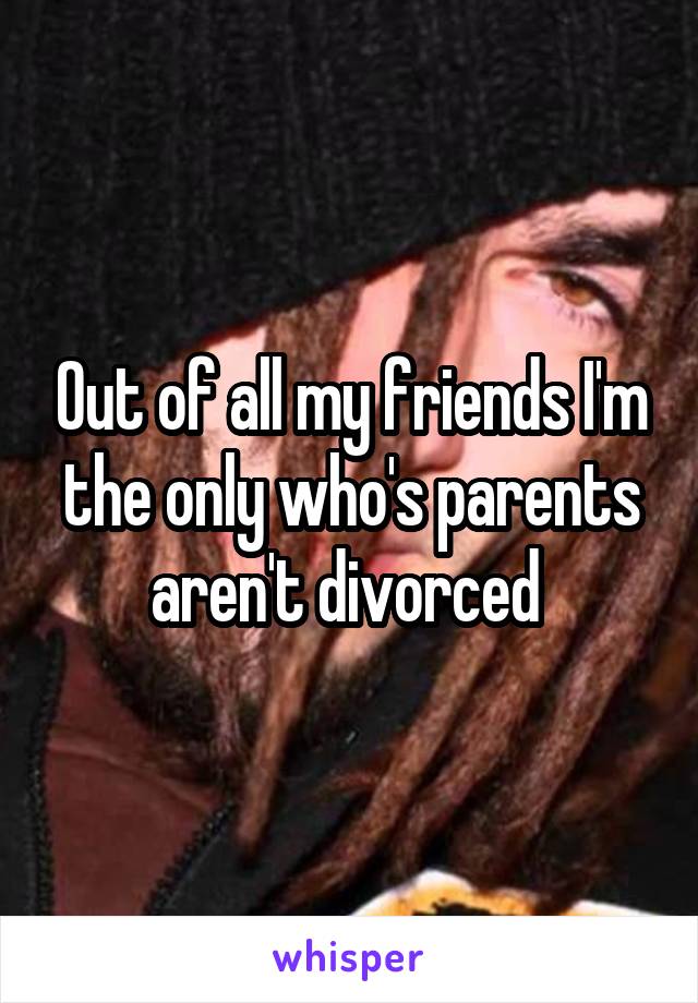 Out of all my friends I'm the only who's parents aren't divorced 