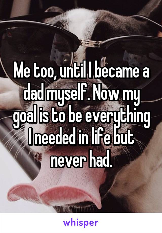 Me too, until I became a dad myself. Now my goal is to be everything I needed in life but never had.