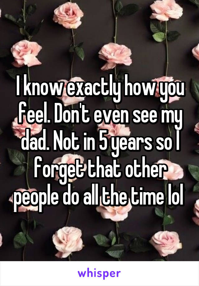I know exactly how you feel. Don't even see my dad. Not in 5 years so I forget that other people do all the time lol 