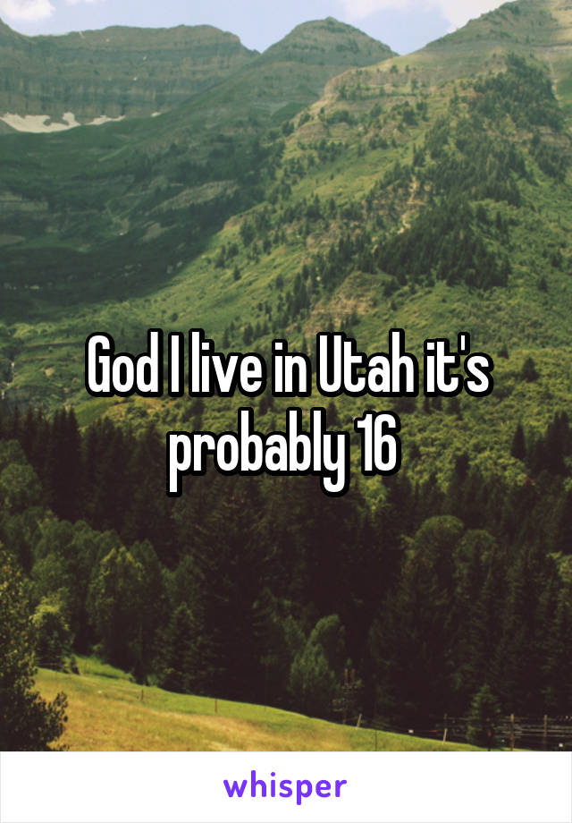 God I live in Utah it's probably 16 