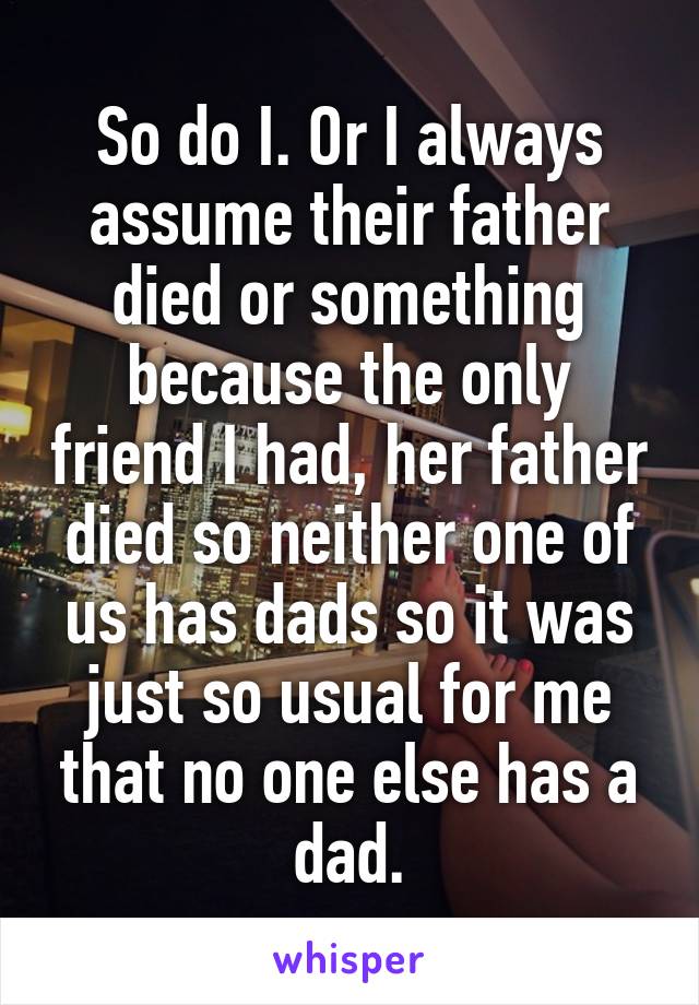 So do I. Or I always assume their father died or something because the only friend I had, her father died so neither one of us has dads so it was just so usual for me that no one else has a dad.