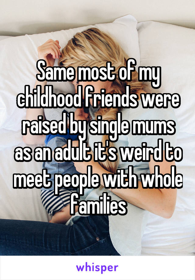 Same most of my childhood friends were raised by single mums as an adult it's weird to meet people with whole families