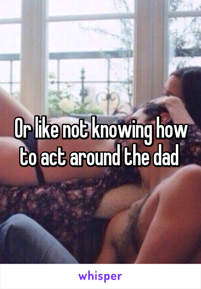 Or like not knowing how to act around the dad 