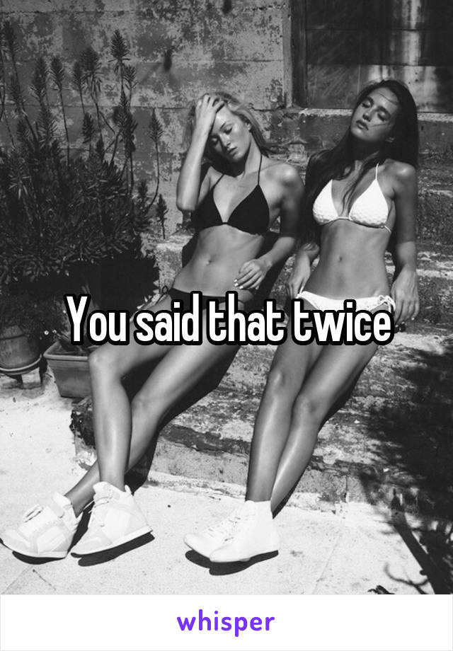 You said that twice