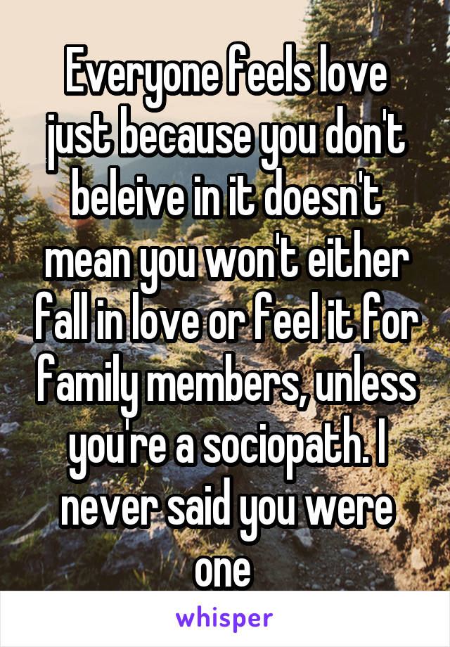 Everyone feels love just because you don't beleive in it doesn't mean you won't either fall in love or feel it for family members, unless you're a sociopath. I never said you were one 