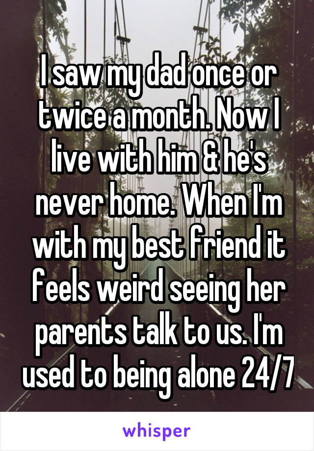 I saw my dad once or twice a month. Now I live with him & he's never home. When I'm with my best friend it feels weird seeing her parents talk to us. I'm used to being alone 24/7