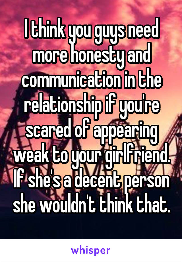 I think you guys need more honesty and communication in the relationship if you're scared of appearing weak to your girlfriend. If she's a decent person she wouldn't think that. 