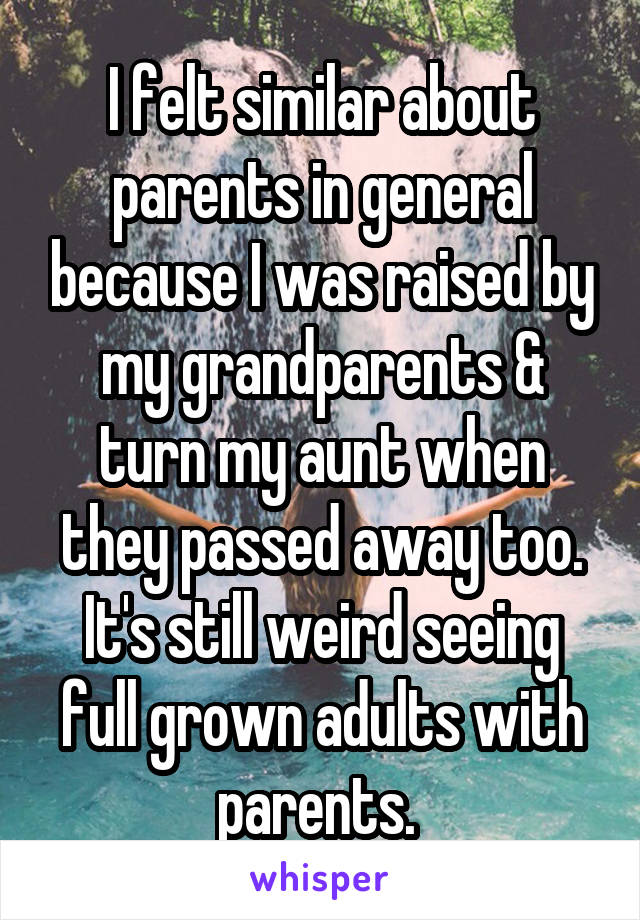 I felt similar about parents in general because I was raised by my grandparents & turn my aunt when they passed away too. It's still weird seeing full grown adults with parents. 