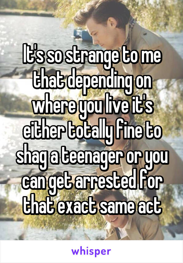 It's so strange to me that depending on where you live it's either totally fine to shag a teenager or you can get arrested for that exact same act