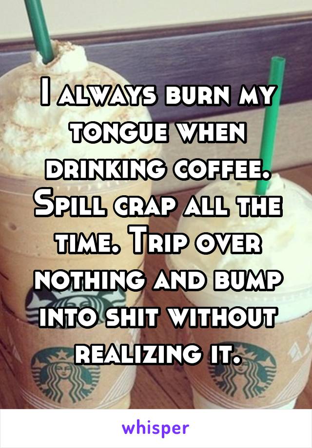 I always burn my tongue when drinking coffee. Spill crap all the time. Trip over nothing and bump into shit without realizing it.