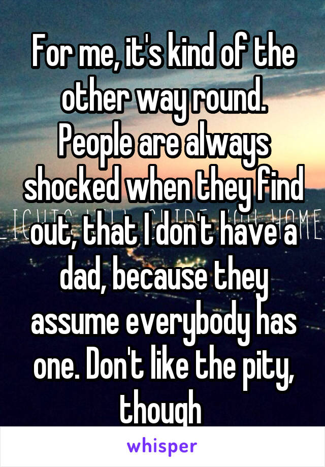 For me, it's kind of the other way round. People are always shocked when they find out, that I don't have a dad, because they assume everybody has one. Don't like the pity, though 