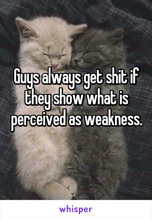 Guys always get shit if they show what is perceived as weakness. 