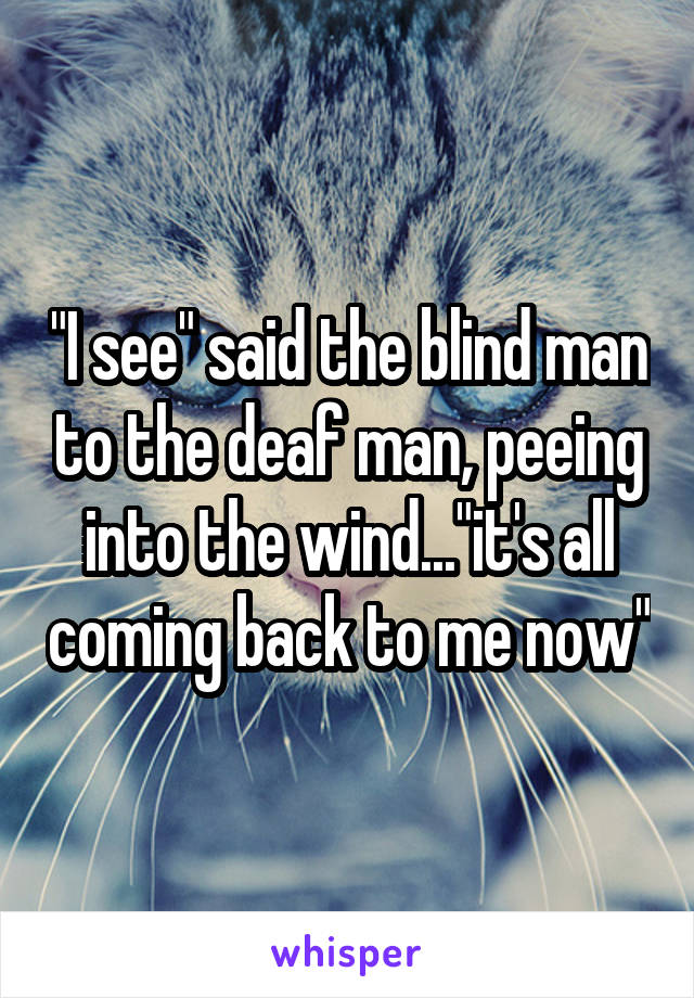 "I see" said the blind man to the deaf man, peeing into the wind..."it