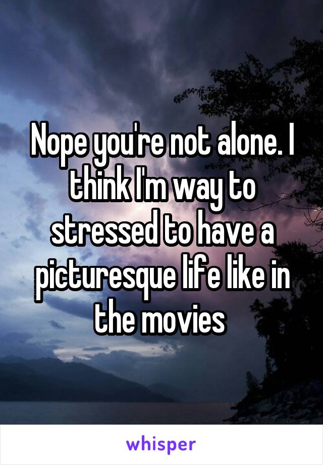 Nope you're not alone. I think I'm way to stressed to have a picturesque life like in the movies 