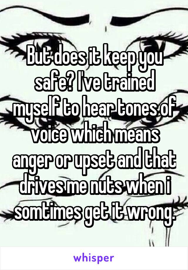 But does it keep you safe? I've trained myself to hear tones of voice which means anger or upset and that drives me nuts when i somtimes get it wrong.