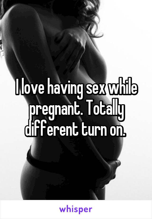 I love having sex while pregnant. Totally different turn on. 