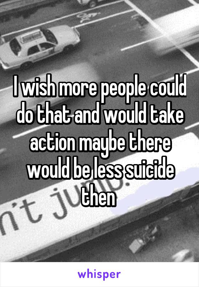 I wish more people could do that and would take action maybe there would be less suicide then 