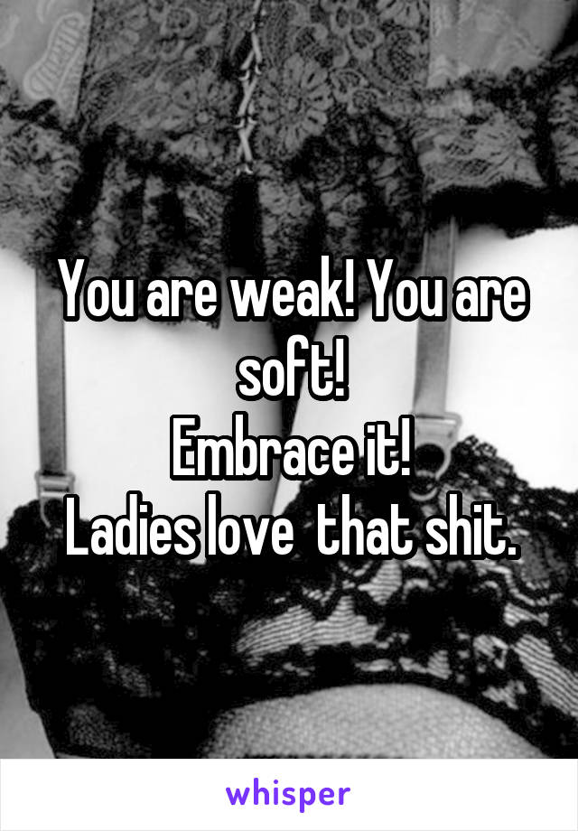 You are weak! You are soft!
Embrace it!
Ladies love  that shit.