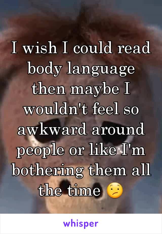 I wish I could read body language then maybe I wouldn't feel so awkward around people or like I'm bothering them all the time 😕