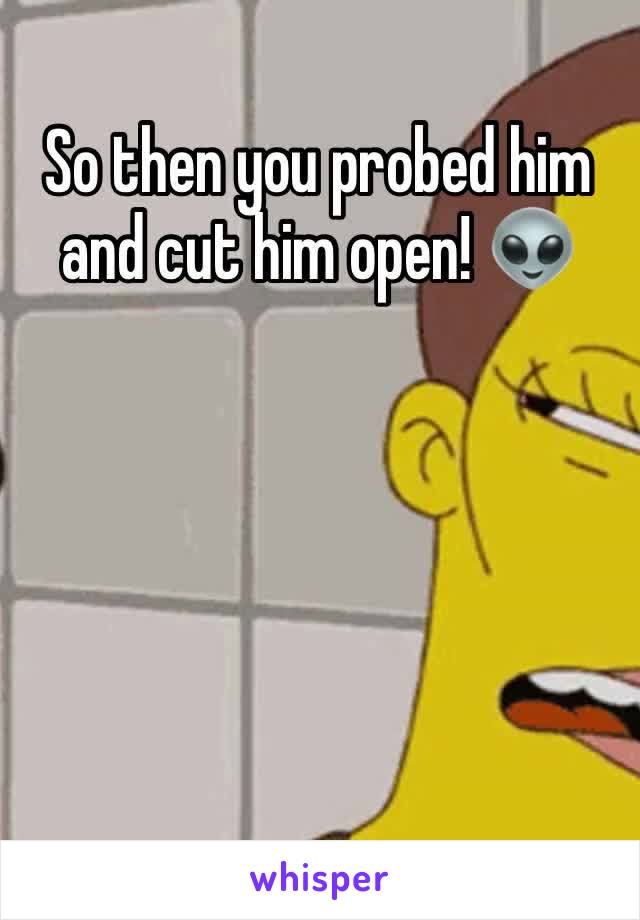 So then you probed him and cut him open! 👽