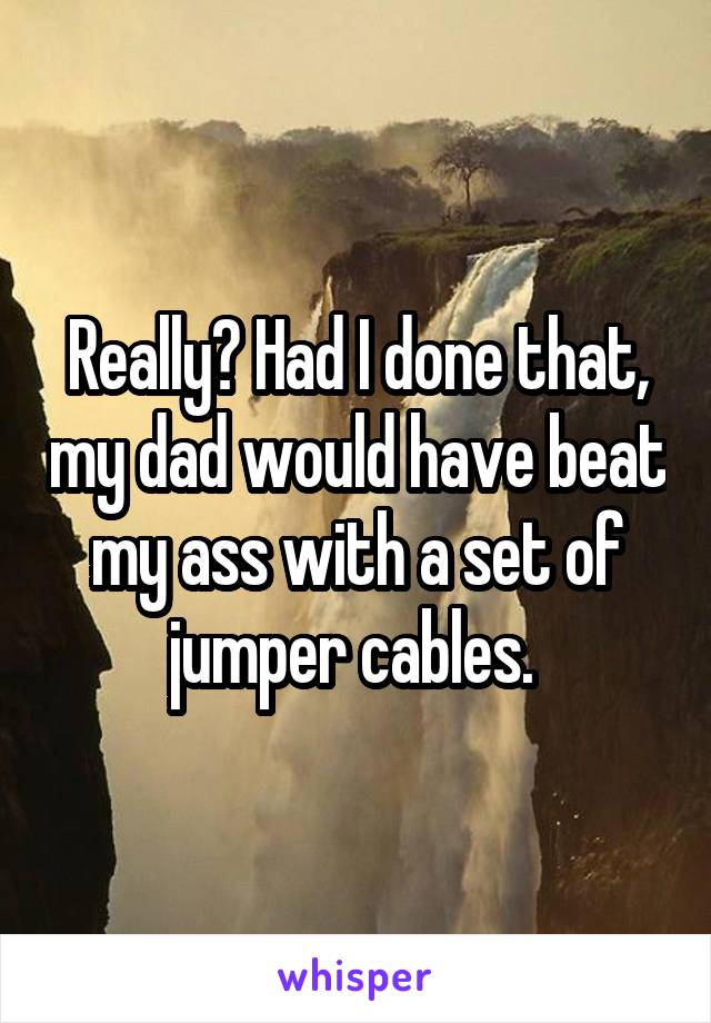 Really? Had I done that, my dad would have beat my ass with a set of jumper cables. 