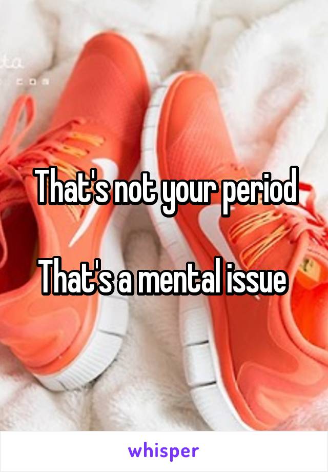 That's not your period

That's a mental issue 