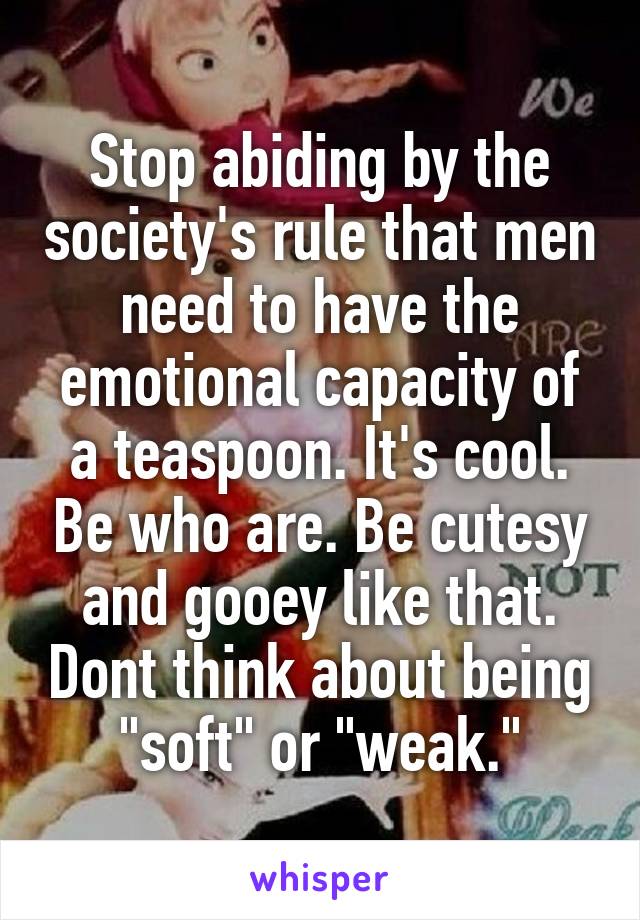 Stop abiding by the society's rule that men need to have the emotional capacity of a teaspoon. It's cool. Be who are. Be cutesy and gooey like that. Dont think about being "soft" or "weak."