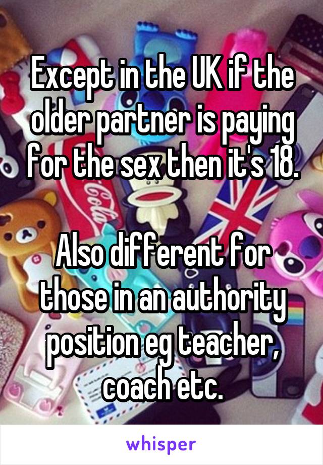 Except in the UK if the older partner is paying for the sex then it's 18.

Also different for those in an authority position eg teacher, coach etc.