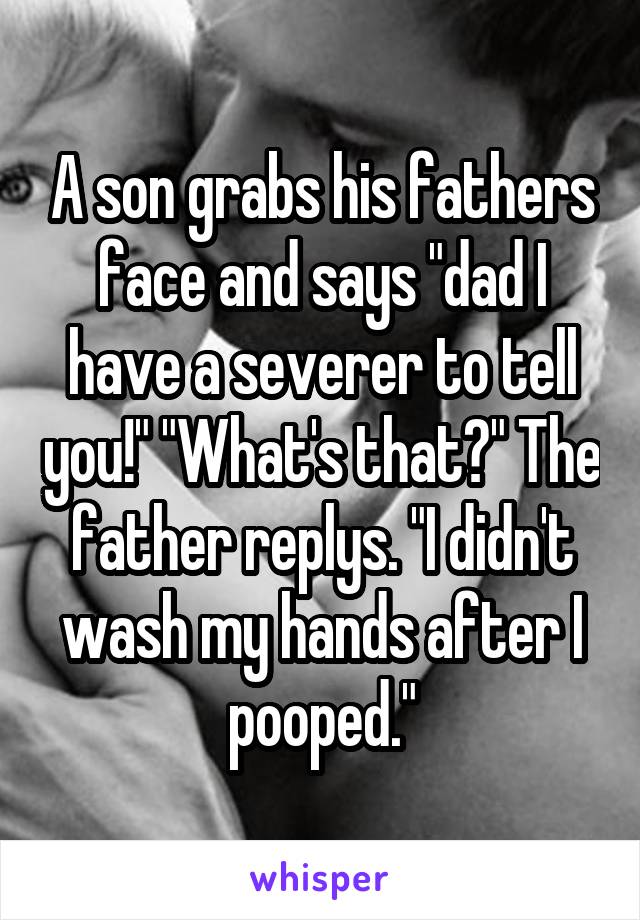 A son grabs his fathers face and says "dad I have a severer to tell you!" "What's that?" The father replys. "I didn't wash my hands after I pooped."