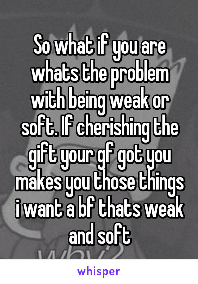 So what if you are whats the problem with being weak or soft. If cherishing the gift your gf got you makes you those things i want a bf thats weak and soft