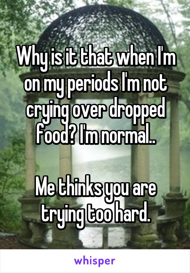 Why is it that when I'm on my periods I'm not crying over dropped food? I'm normal..

Me thinks you are trying too hard.