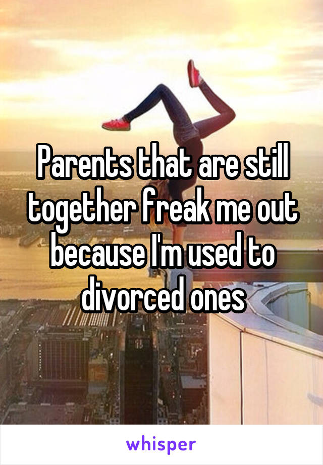 Parents that are still together freak me out because I'm used to divorced ones