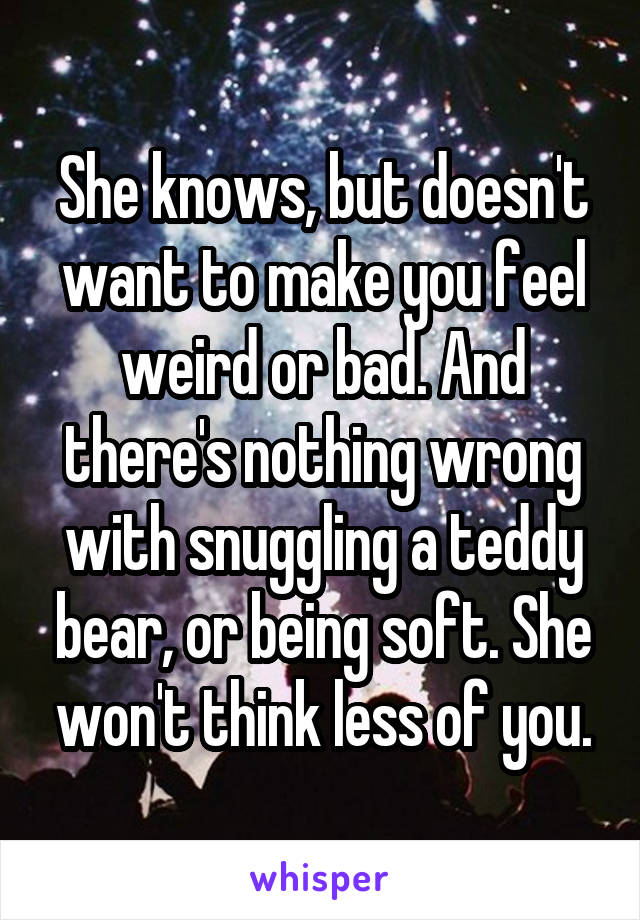 She knows, but doesn't want to make you feel weird or bad. And there's nothing wrong with snuggling a teddy bear, or being soft. She won't think less of you.