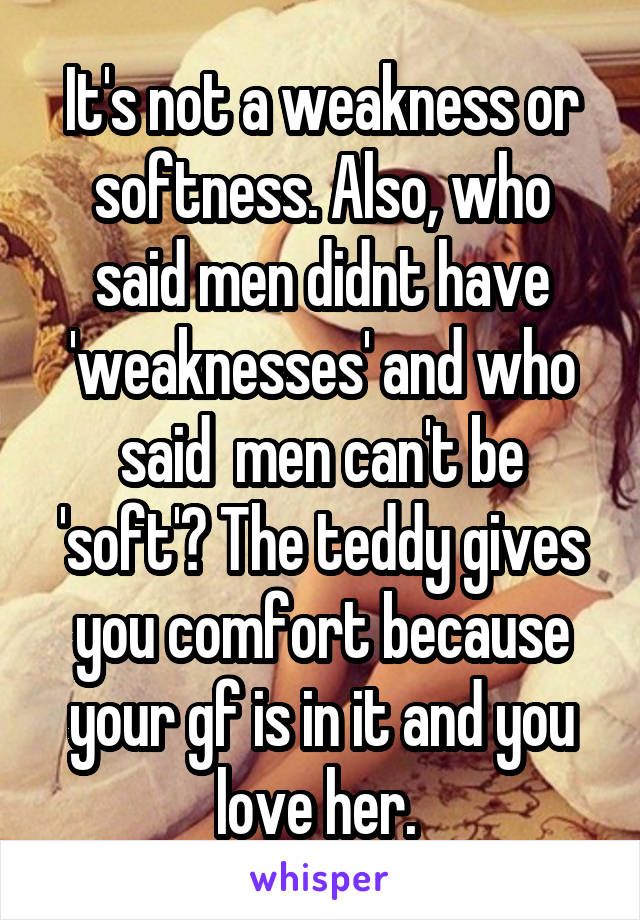 It's not a weakness or softness. Also, who said men didnt have 'weaknesses' and who said  men can't be 'soft'? The teddy gives you comfort because your gf is in it and you love her. 