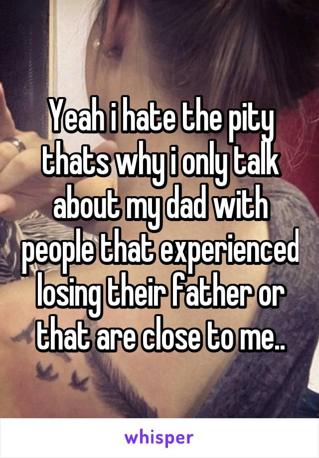 Yeah i hate the pity thats why i only talk about my dad with people that experienced losing their father or that are close to me..