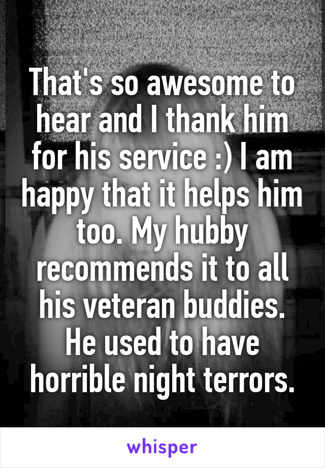 That's so awesome to hear and I thank him for his service :) I am happy that it helps him too. My hubby recommends it to all his veteran buddies. He used to have horrible night terrors.