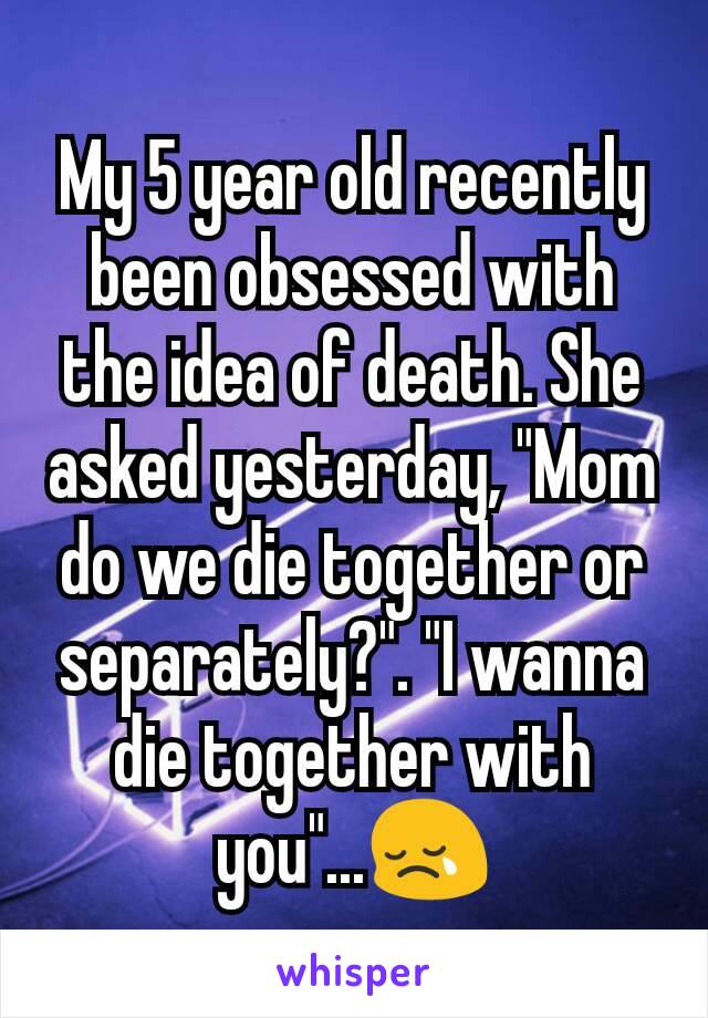 My 5 year old recently been obsessed with the idea of death. She asked yesterday, "Mom do we die together or separately?". "I wanna die together with you"...😢