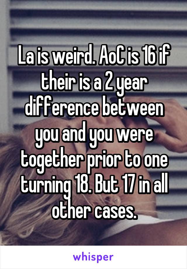 La is weird. AoC is 16 if their is a 2 year difference between you and you were together prior to one turning 18. But 17 in all other cases.