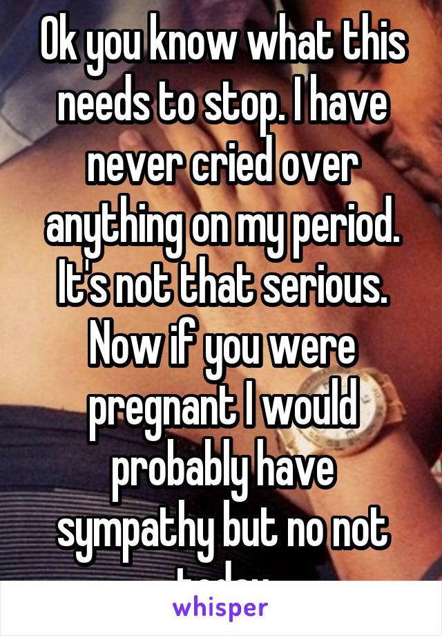 Ok you know what this needs to stop. I have never cried over anything on my period. It's not that serious. Now if you were pregnant I would probably have sympathy but no not today