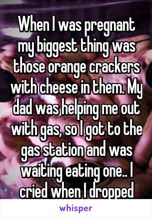 When I was pregnant my biggest thing was those orange crackers with cheese in them. My dad was helping me out with gas, so I got to the gas station and was waiting eating one.. I cried when I dropped